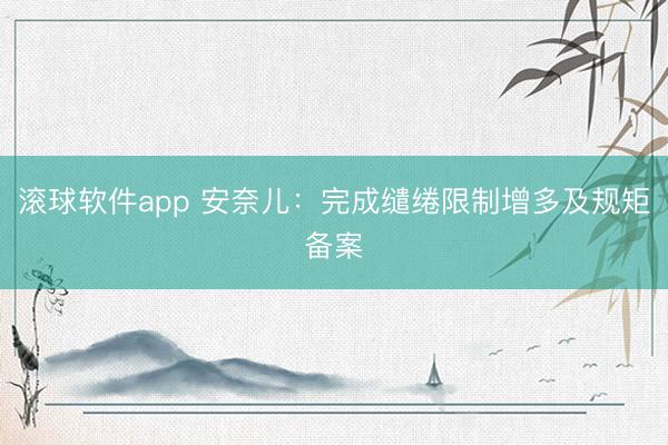 滚球软件app 安奈儿：完成缱绻限制增多及规矩备案