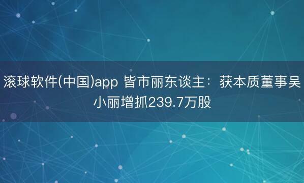 滚球软件(中国)app 皆市丽东谈主:获本质董事吴小丽增抓239.7万股