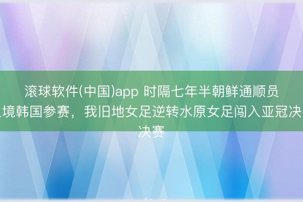 滚球软件(中国)app 时隔七年半朝鲜通顺员入境韩国参赛，我旧地女足逆转水原女足闯入亚冠决赛