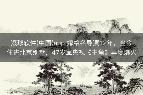 滚球软件(中国)app 嫁给名导演12年，当今住进北京别墅，47岁靠央视《主角》再度爆火