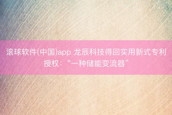 滚球软件(中国)app 龙辰科技得回实用新式专利授权:“一种储能变流器”