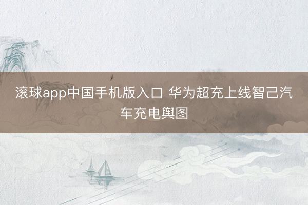 滚球app中国手机版入口 华为超充上线智己汽车充电舆图