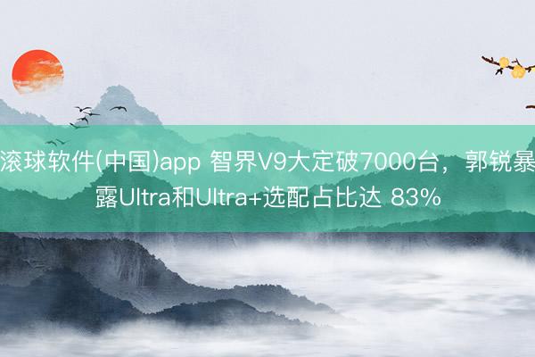 滚球软件(中国)app 智界V9大定破7000台，郭锐暴露Ultra和Ultra+选配占比达 83%