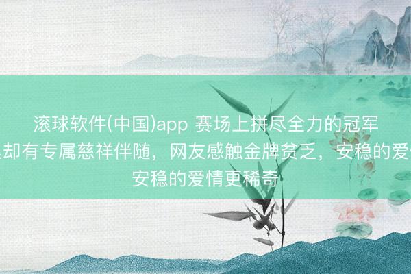 滚球软件(中国)app 赛场上拼尽全力的冠军，生计里却有专属慈祥伴随，网友感触金牌贫乏，安稳的爱情更稀奇