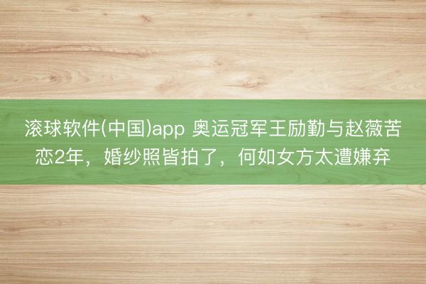 滚球软件(中国)app 奥运冠军王励勤与赵薇苦恋2年,婚纱照皆拍了,何如女方太遭嫌弃