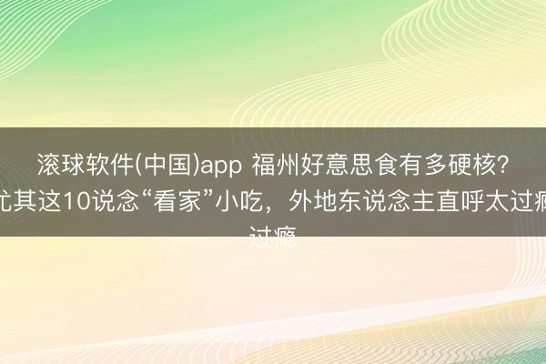 滚球软件(中国)app 福州好意思食有多硬核？尤其这10说念“看家”小吃，外地东说念主直呼太过瘾