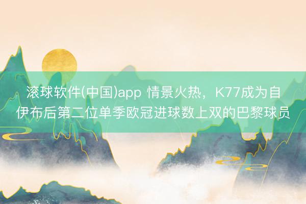 滚球软件(中国)app 情景火热，K77成为自伊布后第二位单季欧冠进球数上双的巴黎球员