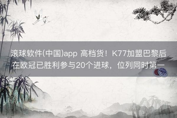 滚球软件(中国)app 高档货！K77加盟巴黎后在欧冠已胜利参与20个进球，位列同时第一