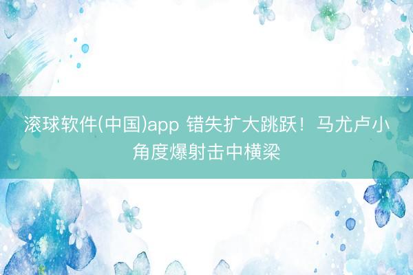 滚球软件(中国)app 错失扩大跳跃！马尤卢小角度爆射击中横梁