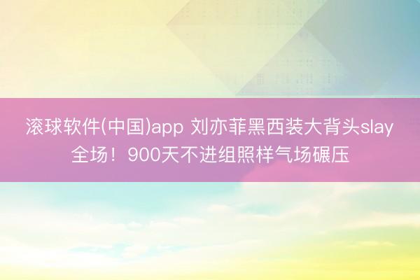 滚球软件(中国)app 刘亦菲黑西装大背头slay全场！900天不进组照样气场碾压