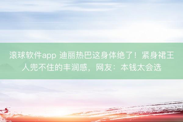 滚球软件app 迪丽热巴这身体绝了！紧身裙王人兜不住的丰润感，网友：本钱太会选