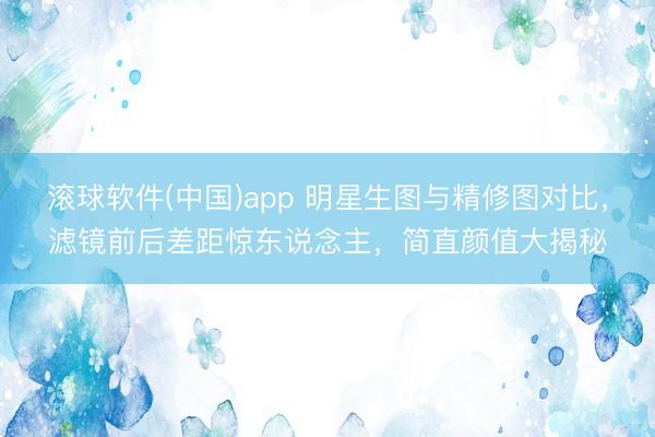 滚球软件(中国)app 明星生图与精修图对比，滤镜前后差距惊东说念主，简直颜值大揭秘