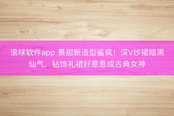 滚球软件app 景甜新造型鲨疯!深V纱裙暗黑仙气,钻饰礼裙好意思成古典女神