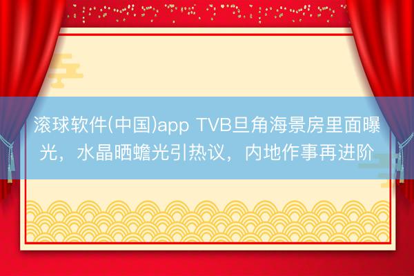 滚球软件(中国)app TVB旦角海景房里面曝光，水晶晒蟾光引热议，内地作事再进阶