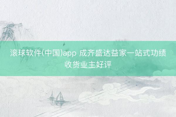 滚球软件(中国)app 成齐盛达益家一站式功绩收货业主好评