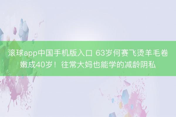 滚球app中国手机版入口 63岁何赛飞烫羊毛卷嫩成40岁!往常大妈也能学的减龄阴私