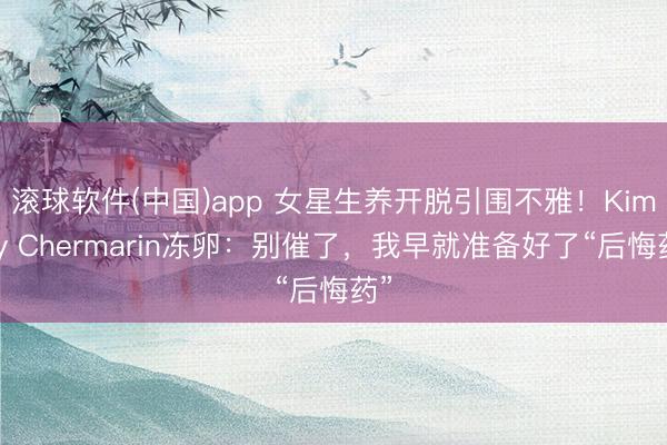 滚球软件(中国)app 女星生养开脱引围不雅！Kimmy Chermarin冻卵：别催了，我早就准备好了“后悔药”
