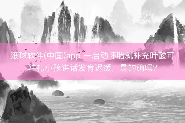 滚球软件(中国)app 一启动怀胎就补充叶酸可驻扎小孩讲话发育迟缓，是的确吗？