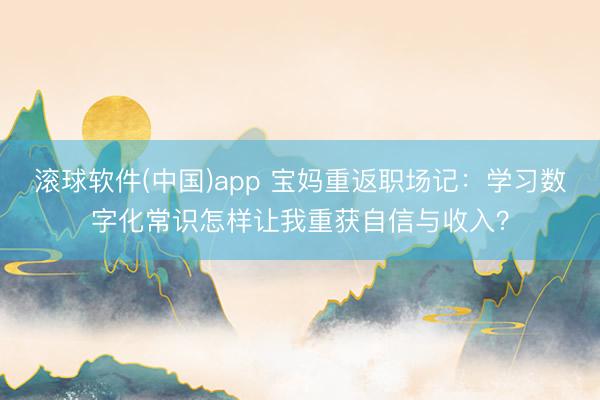 滚球软件(中国)app 宝妈重返职场记：学习数字化常识怎样让我重获自信与收入？