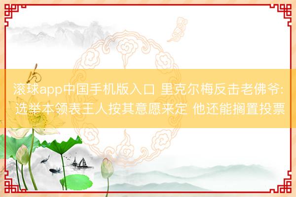 滚球app中国手机版入口 里克尔梅反击老佛爷: 选举本领表王人按其意愿来定 他还能搁置投票