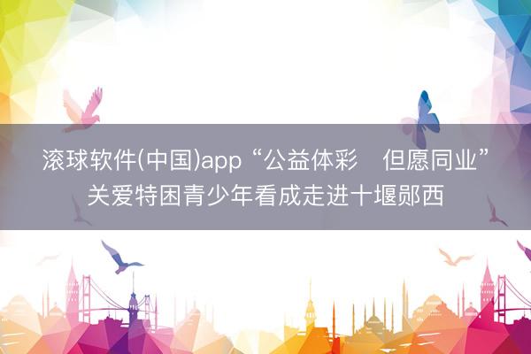 滚球软件(中国)app “公益体彩・但愿同业”关爱特困青少年看成走进十堰郧西