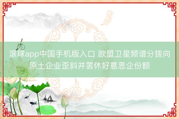滚球app中国手机版入口 欧盟卫星频谱分拨向原土企业歪斜并罢休好意思企份额