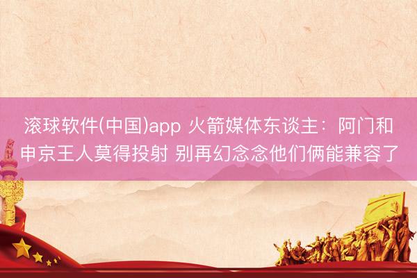 滚球软件(中国)app 火箭媒体东谈主：阿门和申京王人莫得投射 别再幻念念他们俩能兼容了