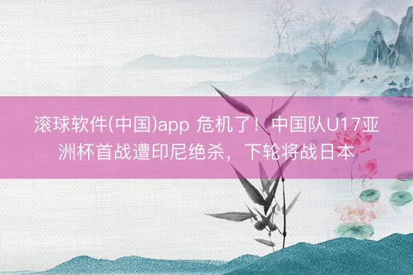 滚球软件(中国)app 危机了！中国队U17亚洲杯首战遭印尼绝杀，下轮将战日本