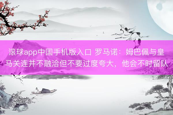 滚球app中国手机版入口 罗马诺:姆巴佩与皇马关连并不融洽但不要过度夸大,他会不时留队