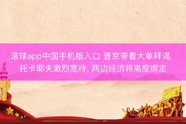 滚球app中国手机版入口 普京带着大单拜谒， 托卡耶夫激烈宽待， 两边经济将高度绑定
