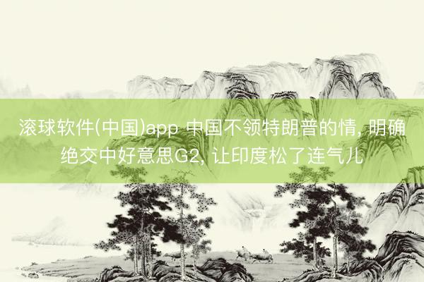 滚球软件(中国)app 中国不领特朗普的情， 明确绝交中好意思G2， 让印度松了连气儿