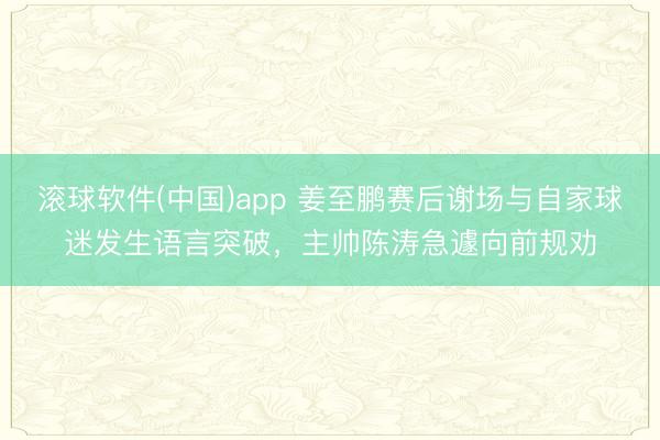 滚球软件(中国)app 姜至鹏赛后谢场与自家球迷发生语言突破，主帅陈涛急遽向前规劝